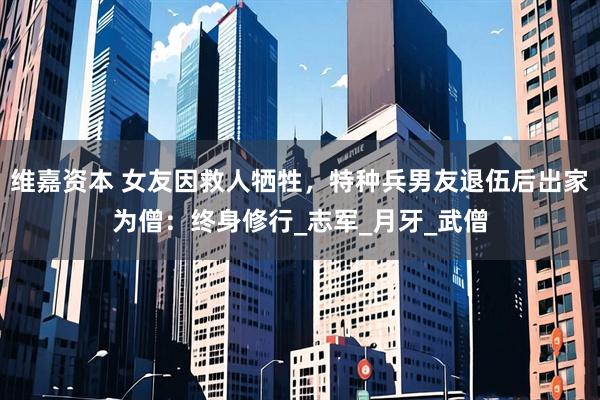 维嘉资本 女友因救人牺牲，特种兵男友退伍后出家为僧：终身修行_志军_月牙_武僧