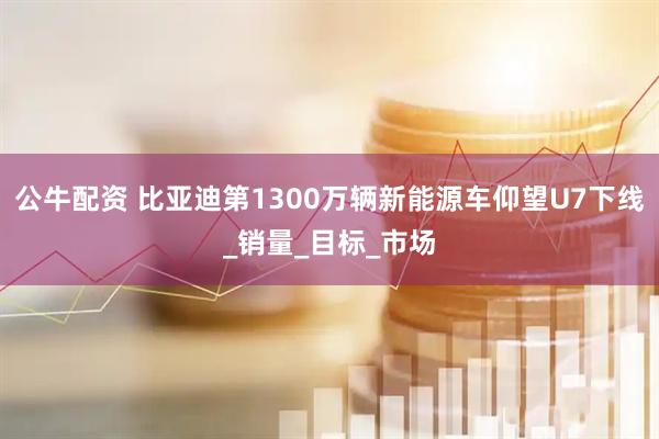 公牛配资 比亚迪第1300万辆新能源车仰望U7下线_销量_目标_市场