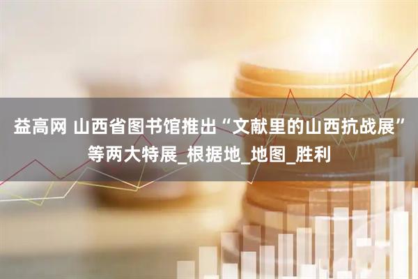 益高网 山西省图书馆推出“文献里的山西抗战展”等两大特展_根据地_地图_胜利