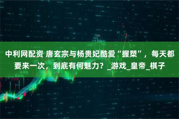 中利网配资 唐玄宗与杨贵妃酷爱“握槊”，每天都要来一次，到底有何魅力？_游戏_皇帝_棋子