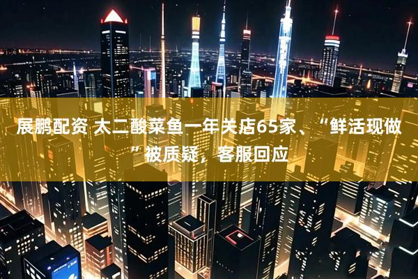 展鹏配资 太二酸菜鱼一年关店65家、“鲜活现做”被质疑，客服回应