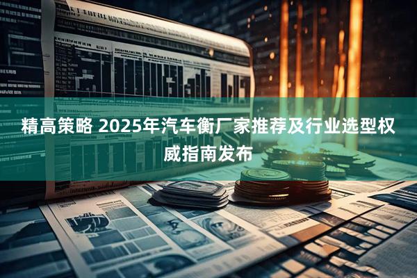 精高策略 2025年汽车衡厂家推荐及行业选型权威指南发布