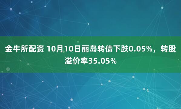 金牛所配资 10月10日丽岛转债下跌0.05%，转股溢价率35.05%