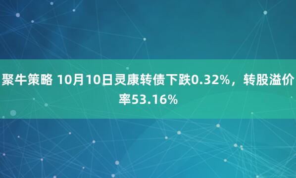 聚牛策略 10月10日灵康转债下跌0.32%，转股溢价率53.16%