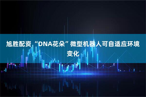旭胜配资 “DNA花朵”微型机器人可自适应环境变化