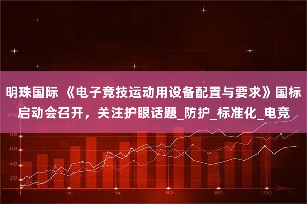 明珠国际 《电子竞技运动用设备配置与要求》国标启动会召开，关注护眼话题_防护_标准化_电竞