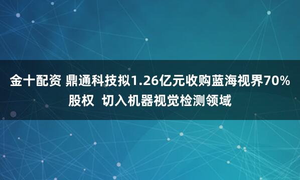 金十配资 鼎通科技拟1.26亿元收购蓝海视界70%股权  切入机器视觉检测领域