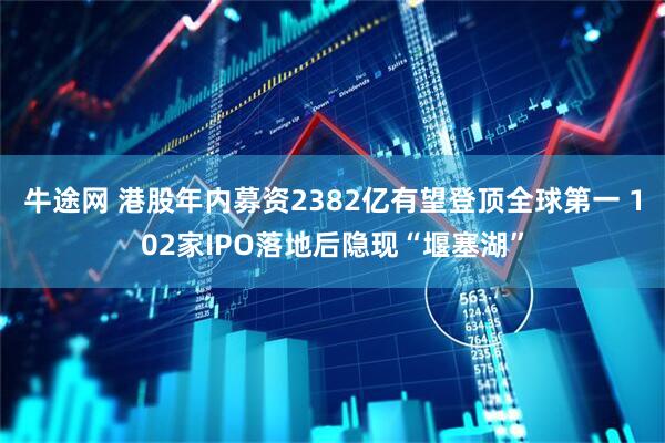 牛途网 港股年内募资2382亿有望登顶全球第一 102家IPO落地后隐现“堰塞湖”